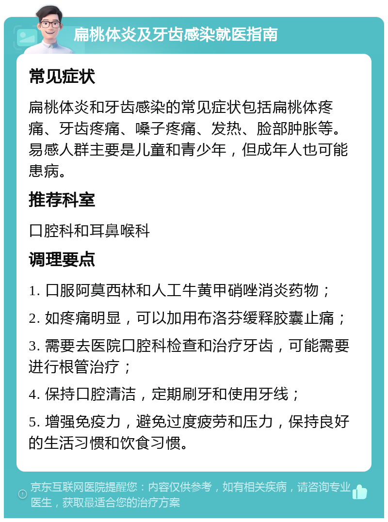 扁桃体炎及牙齿感染就医指南 常见症状 扁桃体炎和牙齿感染的常见症状包括扁桃体疼痛、牙齿疼痛、嗓子疼痛、发热、脸部肿胀等。易感人群主要是儿童和青少年，但成年人也可能患病。 推荐科室 口腔科和耳鼻喉科 调理要点 1. 口服阿莫西林和人工牛黄甲硝唑消炎药物； 2. 如疼痛明显，可以加用布洛芬缓释胶囊止痛； 3. 需要去医院口腔科检查和治疗牙齿，可能需要进行根管治疗； 4. 保持口腔清洁，定期刷牙和使用牙线； 5. 增强免疫力，避免过度疲劳和压力，保持良好的生活习惯和饮食习惯。