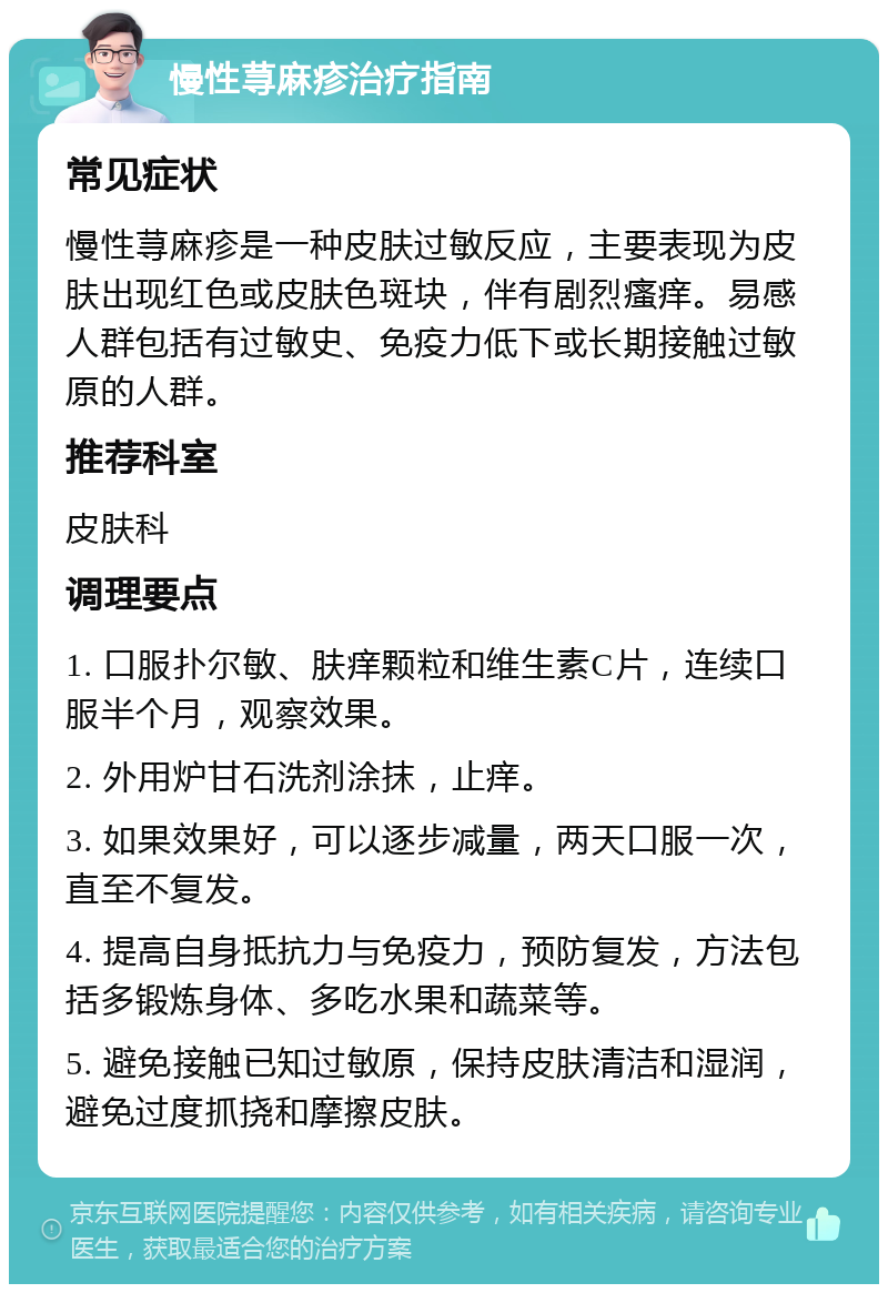 慢性荨麻疹治疗指南 常见症状 慢性荨麻疹是一种皮肤过敏反应，主要表现为皮肤出现红色或皮肤色斑块，伴有剧烈瘙痒。易感人群包括有过敏史、免疫力低下或长期接触过敏原的人群。 推荐科室 皮肤科 调理要点 1. 口服扑尔敏、肤痒颗粒和维生素C片，连续口服半个月，观察效果。 2. 外用炉甘石洗剂涂抹，止痒。 3. 如果效果好，可以逐步减量，两天口服一次，直至不复发。 4. 提高自身抵抗力与免疫力，预防复发，方法包括多锻炼身体、多吃水果和蔬菜等。 5. 避免接触已知过敏原，保持皮肤清洁和湿润，避免过度抓挠和摩擦皮肤。