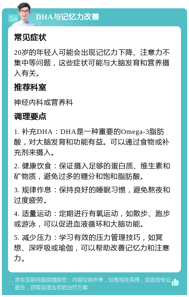 DHA与记忆力改善 常见症状 20岁的年轻人可能会出现记忆力下降、注意力不集中等问题，这些症状可能与大脑发育和营养摄入有关。 推荐科室 神经内科或营养科 调理要点 1. 补充DHA：DHA是一种重要的Omega-3脂肪酸，对大脑发育和功能有益。可以通过食物或补充剂来摄入。 2. 健康饮食：保证摄入足够的蛋白质、维生素和矿物质，避免过多的糖分和饱和脂肪酸。 3. 规律作息：保持良好的睡眠习惯，避免熬夜和过度疲劳。 4. 适量运动：定期进行有氧运动，如散步、跑步或游泳，可以促进血液循环和大脑功能。 5. 减少压力：学习有效的压力管理技巧，如冥想、深呼吸或瑜伽，可以帮助改善记忆力和注意力。