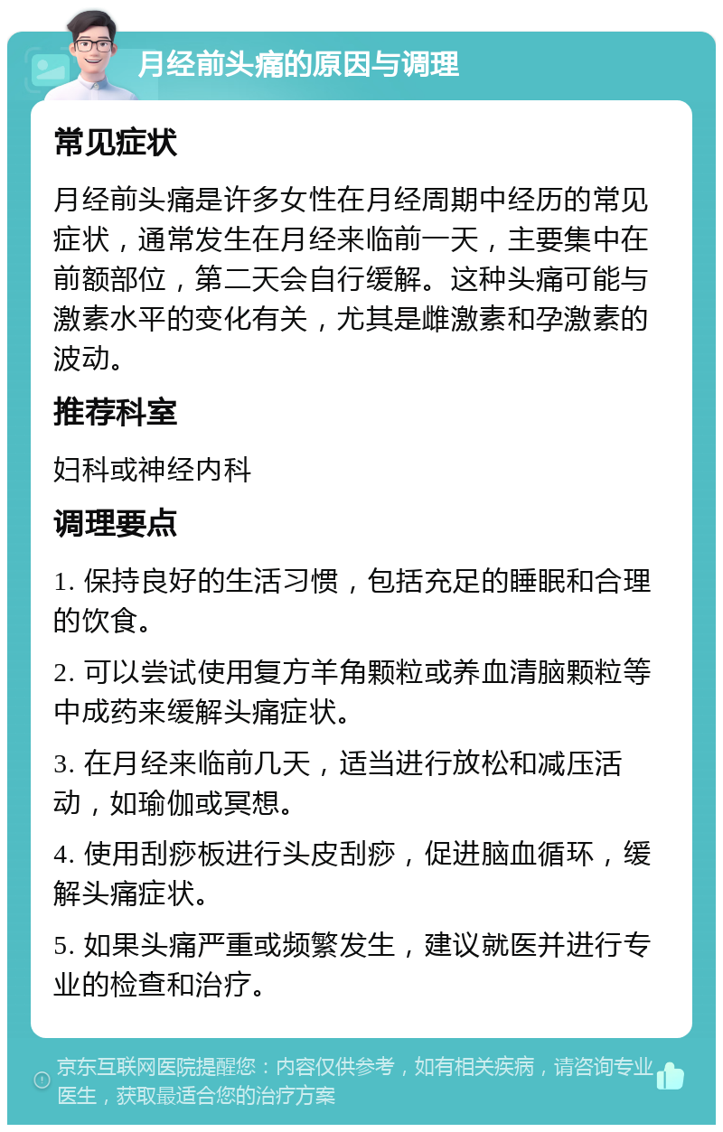 月经前头痛的原因与调理 常见症状 月经前头痛是许多女性在月经周期中经历的常见症状，通常发生在月经来临前一天，主要集中在前额部位，第二天会自行缓解。这种头痛可能与激素水平的变化有关，尤其是雌激素和孕激素的波动。 推荐科室 妇科或神经内科 调理要点 1. 保持良好的生活习惯，包括充足的睡眠和合理的饮食。 2. 可以尝试使用复方羊角颗粒或养血清脑颗粒等中成药来缓解头痛症状。 3. 在月经来临前几天，适当进行放松和减压活动，如瑜伽或冥想。 4. 使用刮痧板进行头皮刮痧，促进脑血循环，缓解头痛症状。 5. 如果头痛严重或频繁发生，建议就医并进行专业的检查和治疗。