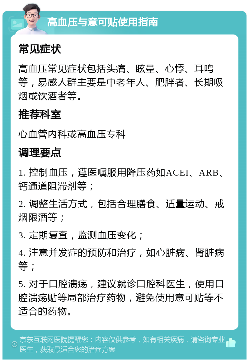 高血压与意可贴使用指南 常见症状 高血压常见症状包括头痛、眩晕、心悸、耳鸣等，易感人群主要是中老年人、肥胖者、长期吸烟或饮酒者等。 推荐科室 心血管内科或高血压专科 调理要点 1. 控制血压，遵医嘱服用降压药如ACEI、ARB、钙通道阻滞剂等； 2. 调整生活方式，包括合理膳食、适量运动、戒烟限酒等； 3. 定期复查，监测血压变化； 4. 注意并发症的预防和治疗，如心脏病、肾脏病等； 5. 对于口腔溃疡，建议就诊口腔科医生，使用口腔溃疡贴等局部治疗药物，避免使用意可贴等不适合的药物。