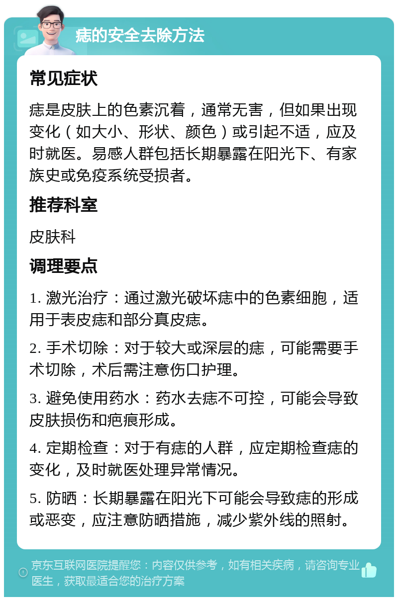 痣的安全去除方法 常见症状 痣是皮肤上的色素沉着，通常无害，但如果出现变化（如大小、形状、颜色）或引起不适，应及时就医。易感人群包括长期暴露在阳光下、有家族史或免疫系统受损者。 推荐科室 皮肤科 调理要点 1. 激光治疗：通过激光破坏痣中的色素细胞，适用于表皮痣和部分真皮痣。 2. 手术切除：对于较大或深层的痣，可能需要手术切除，术后需注意伤口护理。 3. 避免使用药水：药水去痣不可控，可能会导致皮肤损伤和疤痕形成。 4. 定期检查：对于有痣的人群，应定期检查痣的变化，及时就医处理异常情况。 5. 防晒：长期暴露在阳光下可能会导致痣的形成或恶变，应注意防晒措施，减少紫外线的照射。