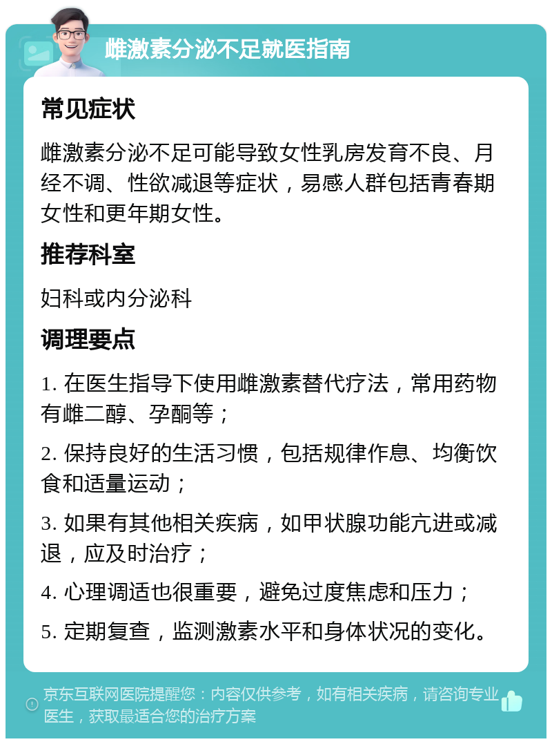 雌激素分泌不足就医指南 常见症状 雌激素分泌不足可能导致女性乳房发育不良、月经不调、性欲减退等症状，易感人群包括青春期女性和更年期女性。 推荐科室 妇科或内分泌科 调理要点 1. 在医生指导下使用雌激素替代疗法，常用药物有雌二醇、孕酮等； 2. 保持良好的生活习惯，包括规律作息、均衡饮食和适量运动； 3. 如果有其他相关疾病，如甲状腺功能亢进或减退，应及时治疗； 4. 心理调适也很重要，避免过度焦虑和压力； 5. 定期复查，监测激素水平和身体状况的变化。