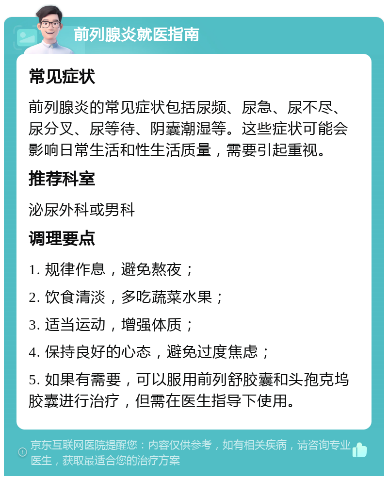 前列腺炎就医指南 常见症状 前列腺炎的常见症状包括尿频、尿急、尿不尽、尿分叉、尿等待、阴囊潮湿等。这些症状可能会影响日常生活和性生活质量，需要引起重视。 推荐科室 泌尿外科或男科 调理要点 1. 规律作息，避免熬夜； 2. 饮食清淡，多吃蔬菜水果； 3. 适当运动，增强体质； 4. 保持良好的心态，避免过度焦虑； 5. 如果有需要，可以服用前列舒胶囊和头孢克坞胶囊进行治疗，但需在医生指导下使用。