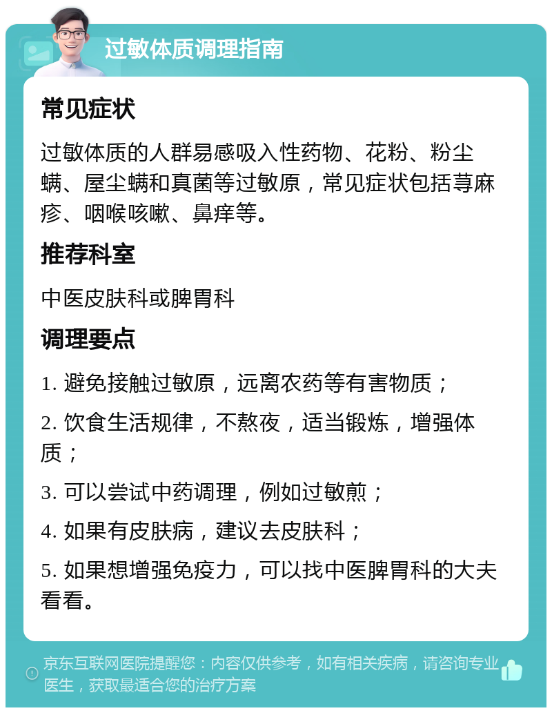 过敏体质调理指南 常见症状 过敏体质的人群易感吸入性药物、花粉、粉尘螨、屋尘螨和真菌等过敏原，常见症状包括荨麻疹、咽喉咳嗽、鼻痒等。 推荐科室 中医皮肤科或脾胃科 调理要点 1. 避免接触过敏原，远离农药等有害物质； 2. 饮食生活规律，不熬夜，适当锻炼，增强体质； 3. 可以尝试中药调理，例如过敏煎； 4. 如果有皮肤病，建议去皮肤科； 5. 如果想增强免疫力，可以找中医脾胃科的大夫看看。