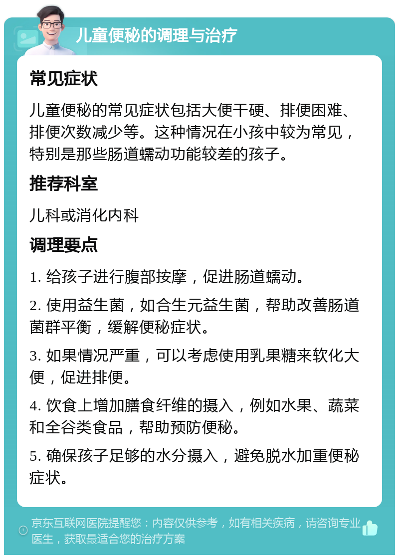 儿童便秘的调理与治疗 常见症状 儿童便秘的常见症状包括大便干硬、排便困难、排便次数减少等。这种情况在小孩中较为常见，特别是那些肠道蠕动功能较差的孩子。 推荐科室 儿科或消化内科 调理要点 1. 给孩子进行腹部按摩，促进肠道蠕动。 2. 使用益生菌，如合生元益生菌，帮助改善肠道菌群平衡，缓解便秘症状。 3. 如果情况严重，可以考虑使用乳果糖来软化大便，促进排便。 4. 饮食上增加膳食纤维的摄入，例如水果、蔬菜和全谷类食品，帮助预防便秘。 5. 确保孩子足够的水分摄入，避免脱水加重便秘症状。