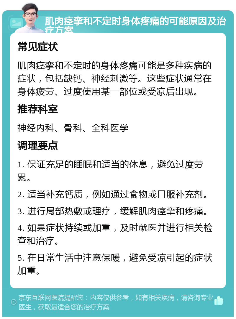 肌肉痉挛和不定时身体疼痛的可能原因及治疗方案 常见症状 肌肉痉挛和不定时的身体疼痛可能是多种疾病的症状，包括缺钙、神经刺激等。这些症状通常在身体疲劳、过度使用某一部位或受凉后出现。 推荐科室 神经内科、骨科、全科医学 调理要点 1. 保证充足的睡眠和适当的休息，避免过度劳累。 2. 适当补充钙质，例如通过食物或口服补充剂。 3. 进行局部热敷或理疗，缓解肌肉痉挛和疼痛。 4. 如果症状持续或加重，及时就医并进行相关检查和治疗。 5. 在日常生活中注意保暖，避免受凉引起的症状加重。