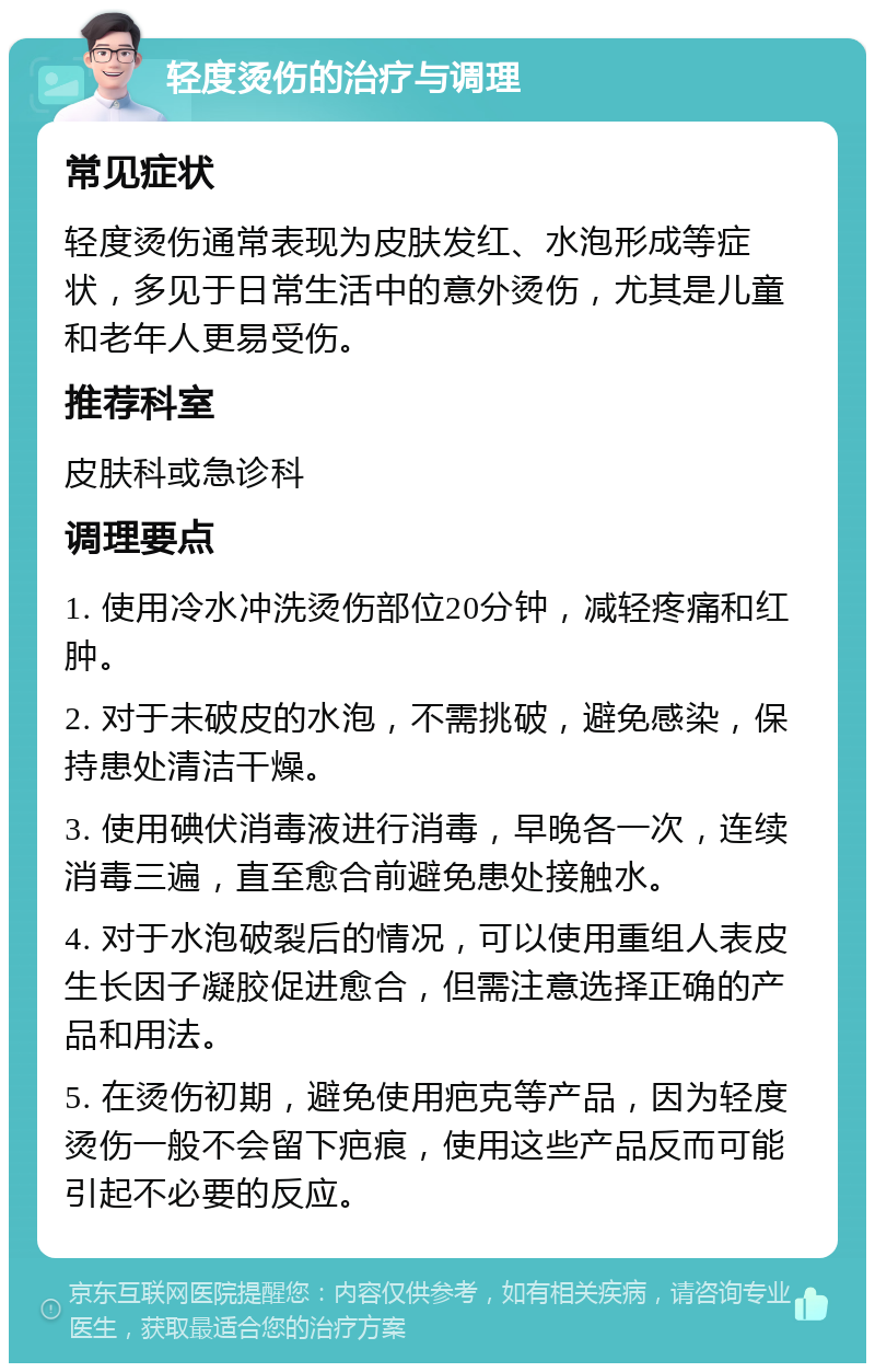 轻度烫伤的治疗与调理 常见症状 轻度烫伤通常表现为皮肤发红、水泡形成等症状，多见于日常生活中的意外烫伤，尤其是儿童和老年人更易受伤。 推荐科室 皮肤科或急诊科 调理要点 1. 使用冷水冲洗烫伤部位20分钟，减轻疼痛和红肿。 2. 对于未破皮的水泡，不需挑破，避免感染，保持患处清洁干燥。 3. 使用碘伏消毒液进行消毒，早晚各一次，连续消毒三遍，直至愈合前避免患处接触水。 4. 对于水泡破裂后的情况，可以使用重组人表皮生长因子凝胶促进愈合，但需注意选择正确的产品和用法。 5. 在烫伤初期，避免使用疤克等产品，因为轻度烫伤一般不会留下疤痕，使用这些产品反而可能引起不必要的反应。