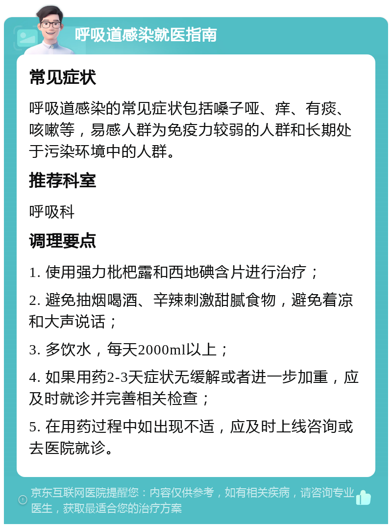 呼吸道感染就医指南 常见症状 呼吸道感染的常见症状包括嗓子哑、痒、有痰、咳嗽等，易感人群为免疫力较弱的人群和长期处于污染环境中的人群。 推荐科室 呼吸科 调理要点 1. 使用强力枇杷露和西地碘含片进行治疗； 2. 避免抽烟喝酒、辛辣刺激甜腻食物，避免着凉和大声说话； 3. 多饮水，每天2000ml以上； 4. 如果用药2-3天症状无缓解或者进一步加重，应及时就诊并完善相关检查； 5. 在用药过程中如出现不适，应及时上线咨询或去医院就诊。