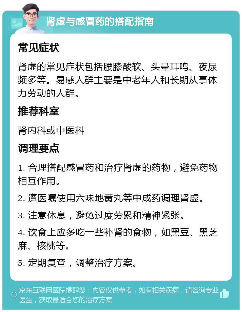 肾虚与感冒药的搭配指南 常见症状 肾虚的常见症状包括腰膝酸软、头晕耳鸣、夜尿频多等。易感人群主要是中老年人和长期从事体力劳动的人群。 推荐科室 肾内科或中医科 调理要点 1. 合理搭配感冒药和治疗肾虚的药物，避免药物相互作用。 2. 遵医嘱使用六味地黄丸等中成药调理肾虚。 3. 注意休息，避免过度劳累和精神紧张。 4. 饮食上应多吃一些补肾的食物，如黑豆、黑芝麻、核桃等。 5. 定期复查，调整治疗方案。