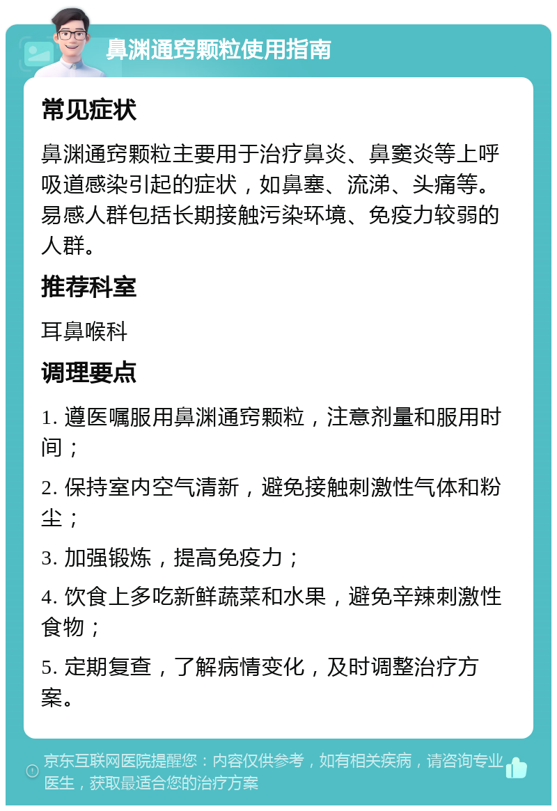 鼻渊通窍颗粒使用指南 常见症状 鼻渊通窍颗粒主要用于治疗鼻炎、鼻窦炎等上呼吸道感染引起的症状，如鼻塞、流涕、头痛等。易感人群包括长期接触污染环境、免疫力较弱的人群。 推荐科室 耳鼻喉科 调理要点 1. 遵医嘱服用鼻渊通窍颗粒，注意剂量和服用时间； 2. 保持室内空气清新，避免接触刺激性气体和粉尘； 3. 加强锻炼，提高免疫力； 4. 饮食上多吃新鲜蔬菜和水果，避免辛辣刺激性食物； 5. 定期复查，了解病情变化，及时调整治疗方案。