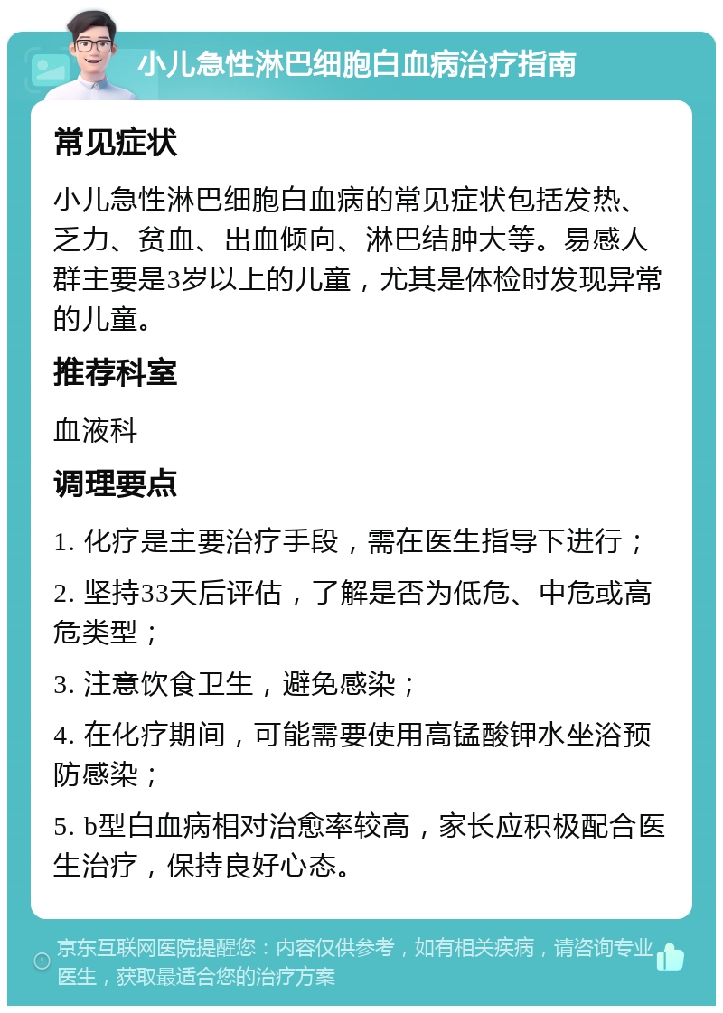 小儿急性淋巴细胞白血病治疗指南 常见症状 小儿急性淋巴细胞白血病的常见症状包括发热、乏力、贫血、出血倾向、淋巴结肿大等。易感人群主要是3岁以上的儿童，尤其是体检时发现异常的儿童。 推荐科室 血液科 调理要点 1. 化疗是主要治疗手段，需在医生指导下进行； 2. 坚持33天后评估，了解是否为低危、中危或高危类型； 3. 注意饮食卫生，避免感染； 4. 在化疗期间，可能需要使用高锰酸钾水坐浴预防感染； 5. b型白血病相对治愈率较高，家长应积极配合医生治疗，保持良好心态。