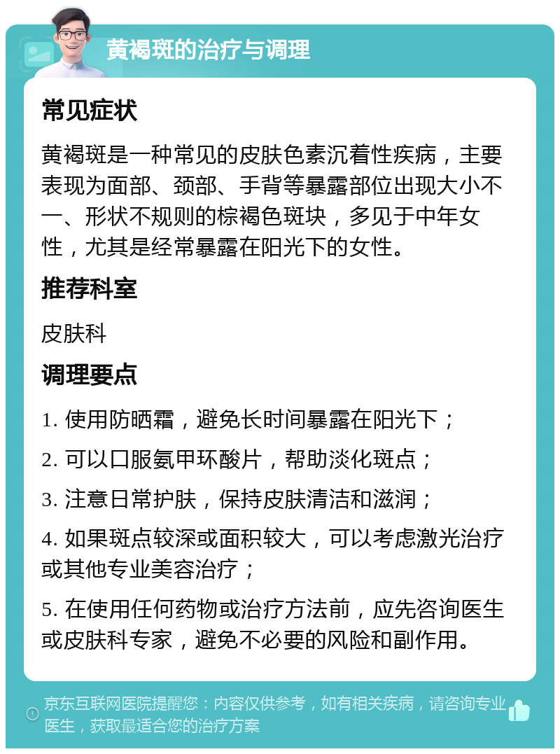 黄褐斑的治疗与调理 常见症状 黄褐斑是一种常见的皮肤色素沉着性疾病，主要表现为面部、颈部、手背等暴露部位出现大小不一、形状不规则的棕褐色斑块，多见于中年女性，尤其是经常暴露在阳光下的女性。 推荐科室 皮肤科 调理要点 1. 使用防晒霜，避免长时间暴露在阳光下； 2. 可以口服氨甲环酸片，帮助淡化斑点； 3. 注意日常护肤，保持皮肤清洁和滋润； 4. 如果斑点较深或面积较大，可以考虑激光治疗或其他专业美容治疗； 5. 在使用任何药物或治疗方法前，应先咨询医生或皮肤科专家，避免不必要的风险和副作用。