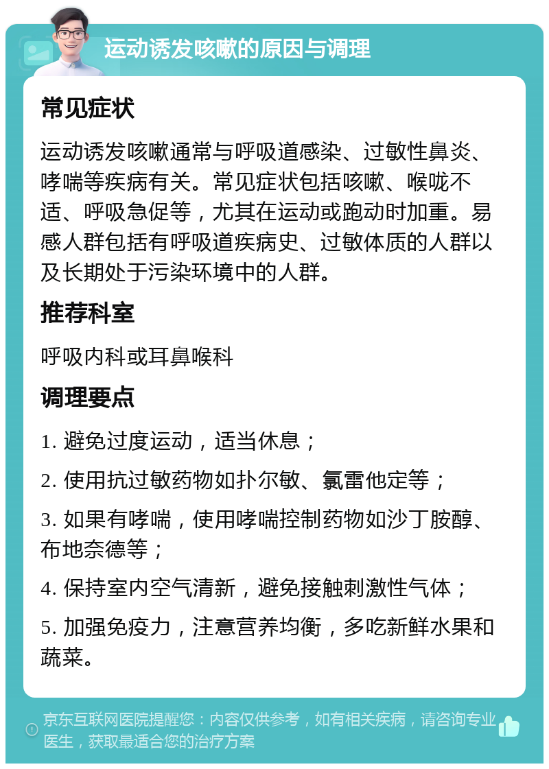 运动诱发咳嗽的原因与调理 常见症状 运动诱发咳嗽通常与呼吸道感染、过敏性鼻炎、哮喘等疾病有关。常见症状包括咳嗽、喉咙不适、呼吸急促等，尤其在运动或跑动时加重。易感人群包括有呼吸道疾病史、过敏体质的人群以及长期处于污染环境中的人群。 推荐科室 呼吸内科或耳鼻喉科 调理要点 1. 避免过度运动，适当休息； 2. 使用抗过敏药物如扑尔敏、氯雷他定等； 3. 如果有哮喘，使用哮喘控制药物如沙丁胺醇、布地奈德等； 4. 保持室内空气清新，避免接触刺激性气体； 5. 加强免疫力，注意营养均衡，多吃新鲜水果和蔬菜。