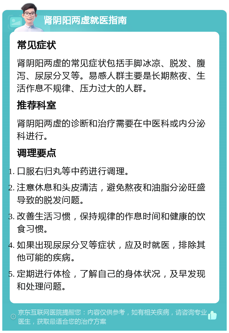 肾阴阳两虚就医指南 常见症状 肾阴阳两虚的常见症状包括手脚冰凉、脱发、腹泻、尿尿分叉等。易感人群主要是长期熬夜、生活作息不规律、压力过大的人群。 推荐科室 肾阴阳两虚的诊断和治疗需要在中医科或内分泌科进行。 调理要点 口服右归丸等中药进行调理。 注意休息和头皮清洁，避免熬夜和油脂分泌旺盛导致的脱发问题。 改善生活习惯，保持规律的作息时间和健康的饮食习惯。 如果出现尿尿分叉等症状，应及时就医，排除其他可能的疾病。 定期进行体检，了解自己的身体状况，及早发现和处理问题。