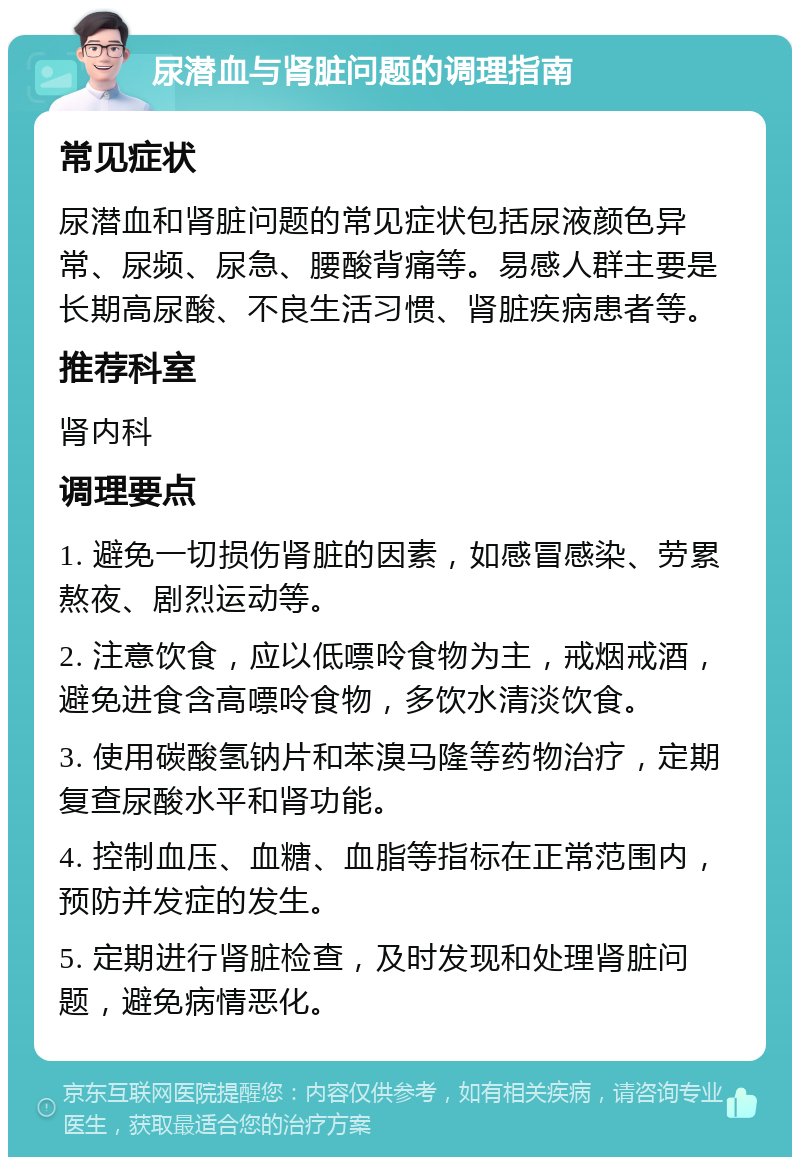 尿潜血与肾脏问题的调理指南 常见症状 尿潜血和肾脏问题的常见症状包括尿液颜色异常、尿频、尿急、腰酸背痛等。易感人群主要是长期高尿酸、不良生活习惯、肾脏疾病患者等。 推荐科室 肾内科 调理要点 1. 避免一切损伤肾脏的因素，如感冒感染、劳累熬夜、剧烈运动等。 2. 注意饮食，应以低嘌呤食物为主，戒烟戒酒，避免进食含高嘌呤食物，多饮水清淡饮食。 3. 使用碳酸氢钠片和苯溴马隆等药物治疗，定期复查尿酸水平和肾功能。 4. 控制血压、血糖、血脂等指标在正常范围内，预防并发症的发生。 5. 定期进行肾脏检查，及时发现和处理肾脏问题，避免病情恶化。