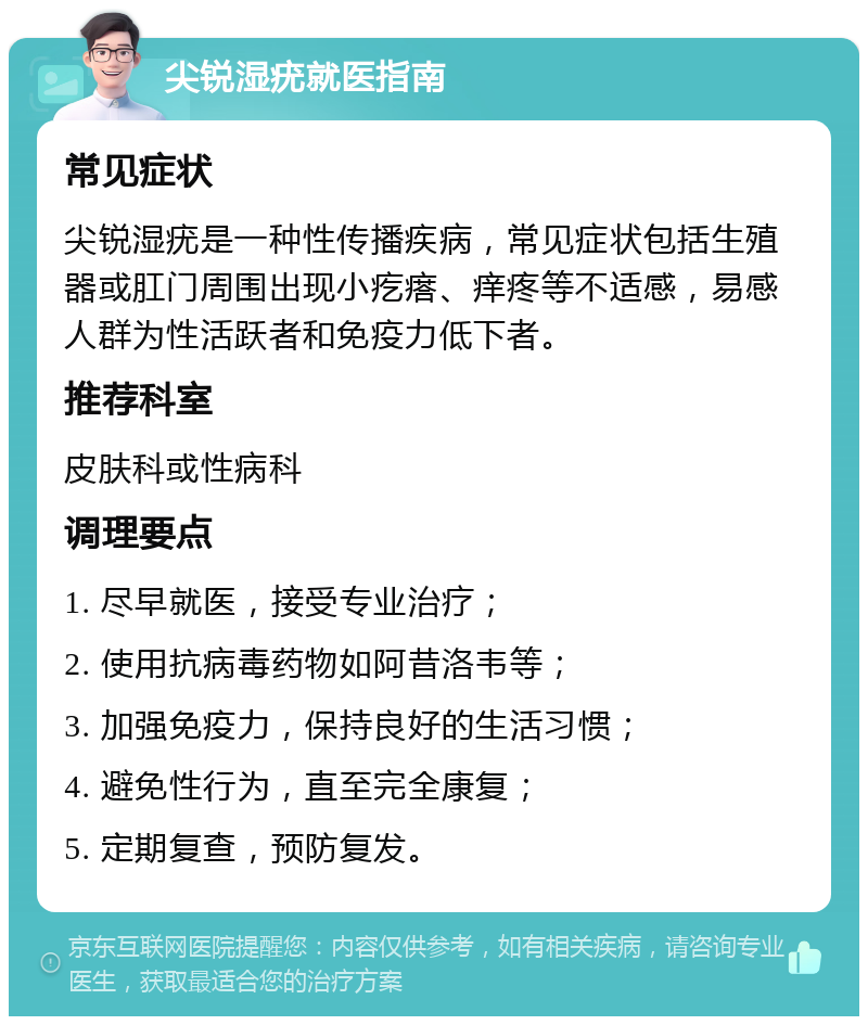 尖锐湿疣就医指南 常见症状 尖锐湿疣是一种性传播疾病，常见症状包括生殖器或肛门周围出现小疙瘩、痒疼等不适感，易感人群为性活跃者和免疫力低下者。 推荐科室 皮肤科或性病科 调理要点 1. 尽早就医，接受专业治疗； 2. 使用抗病毒药物如阿昔洛韦等； 3. 加强免疫力，保持良好的生活习惯； 4. 避免性行为，直至完全康复； 5. 定期复查，预防复发。