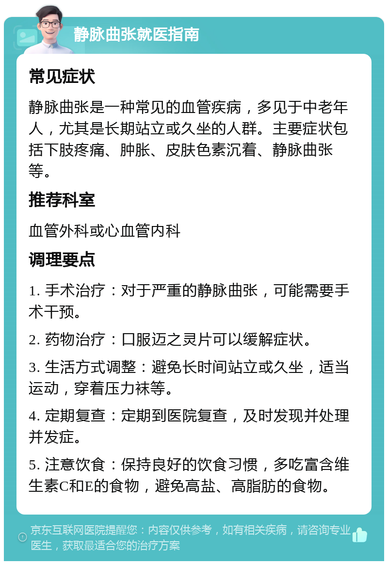 静脉曲张就医指南 常见症状 静脉曲张是一种常见的血管疾病，多见于中老年人，尤其是长期站立或久坐的人群。主要症状包括下肢疼痛、肿胀、皮肤色素沉着、静脉曲张等。 推荐科室 血管外科或心血管内科 调理要点 1. 手术治疗：对于严重的静脉曲张，可能需要手术干预。 2. 药物治疗：口服迈之灵片可以缓解症状。 3. 生活方式调整：避免长时间站立或久坐，适当运动，穿着压力袜等。 4. 定期复查：定期到医院复查，及时发现并处理并发症。 5. 注意饮食：保持良好的饮食习惯，多吃富含维生素C和E的食物，避免高盐、高脂肪的食物。