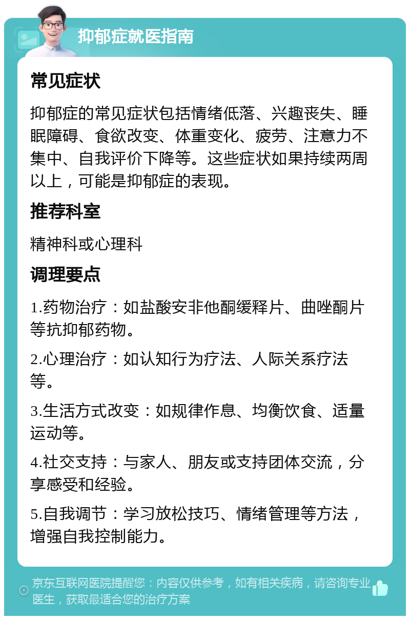 抑郁症就医指南 常见症状 抑郁症的常见症状包括情绪低落、兴趣丧失、睡眠障碍、食欲改变、体重变化、疲劳、注意力不集中、自我评价下降等。这些症状如果持续两周以上，可能是抑郁症的表现。 推荐科室 精神科或心理科 调理要点 1.药物治疗：如盐酸安非他酮缓释片、曲唑酮片等抗抑郁药物。 2.心理治疗：如认知行为疗法、人际关系疗法等。 3.生活方式改变：如规律作息、均衡饮食、适量运动等。 4.社交支持：与家人、朋友或支持团体交流，分享感受和经验。 5.自我调节：学习放松技巧、情绪管理等方法，增强自我控制能力。