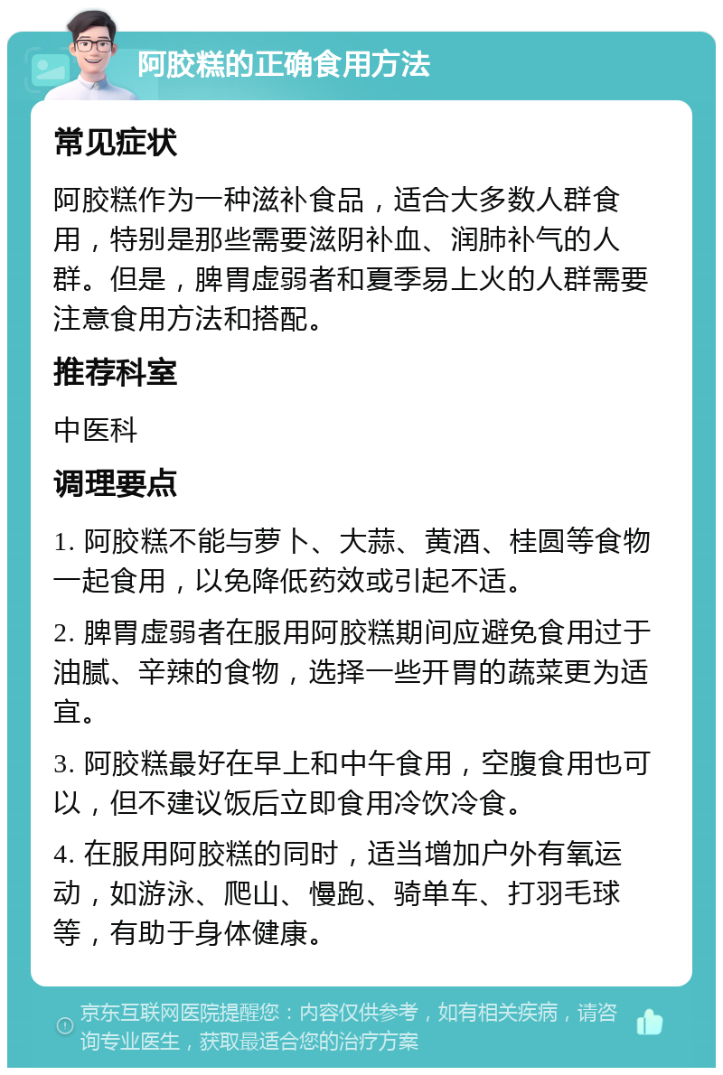 阿胶糕的正确食用方法 常见症状 阿胶糕作为一种滋补食品，适合大多数人群食用，特别是那些需要滋阴补血、润肺补气的人群。但是，脾胃虚弱者和夏季易上火的人群需要注意食用方法和搭配。 推荐科室 中医科 调理要点 1. 阿胶糕不能与萝卜、大蒜、黄酒、桂圆等食物一起食用，以免降低药效或引起不适。 2. 脾胃虚弱者在服用阿胶糕期间应避免食用过于油腻、辛辣的食物，选择一些开胃的蔬菜更为适宜。 3. 阿胶糕最好在早上和中午食用，空腹食用也可以，但不建议饭后立即食用冷饮冷食。 4. 在服用阿胶糕的同时，适当增加户外有氧运动，如游泳、爬山、慢跑、骑单车、打羽毛球等，有助于身体健康。