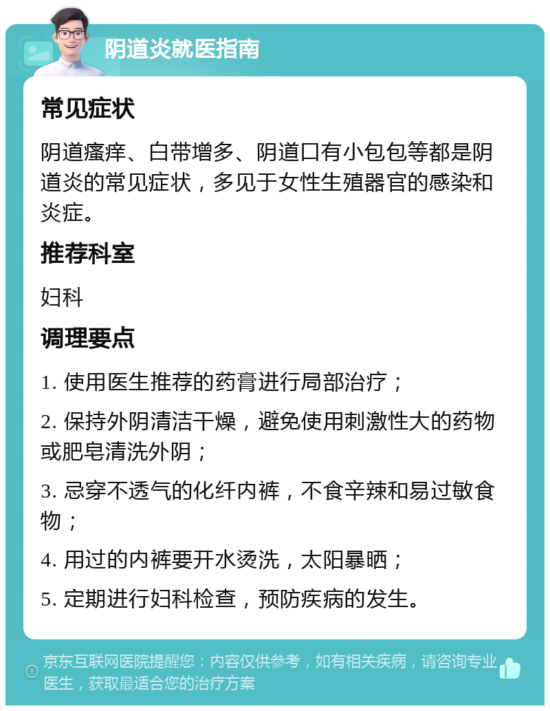 阴道炎就医指南 常见症状 阴道瘙痒、白带增多、阴道口有小包包等都是阴道炎的常见症状，多见于女性生殖器官的感染和炎症。 推荐科室 妇科 调理要点 1. 使用医生推荐的药膏进行局部治疗； 2. 保持外阴清洁干燥，避免使用刺激性大的药物或肥皂清洗外阴； 3. 忌穿不透气的化纤内裤，不食辛辣和易过敏食物； 4. 用过的内裤要开水烫洗，太阳暴晒； 5. 定期进行妇科检查，预防疾病的发生。