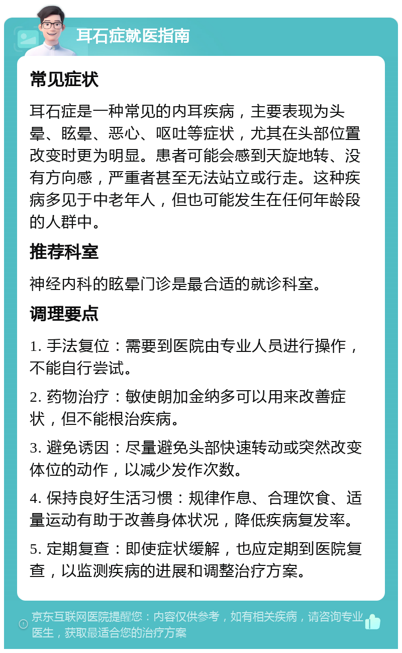 耳石症就医指南 常见症状 耳石症是一种常见的内耳疾病，主要表现为头晕、眩晕、恶心、呕吐等症状，尤其在头部位置改变时更为明显。患者可能会感到天旋地转、没有方向感，严重者甚至无法站立或行走。这种疾病多见于中老年人，但也可能发生在任何年龄段的人群中。 推荐科室 神经内科的眩晕门诊是最合适的就诊科室。 调理要点 1. 手法复位：需要到医院由专业人员进行操作，不能自行尝试。 2. 药物治疗：敏使朗加金纳多可以用来改善症状，但不能根治疾病。 3. 避免诱因：尽量避免头部快速转动或突然改变体位的动作，以减少发作次数。 4. 保持良好生活习惯：规律作息、合理饮食、适量运动有助于改善身体状况，降低疾病复发率。 5. 定期复查：即使症状缓解，也应定期到医院复查，以监测疾病的进展和调整治疗方案。