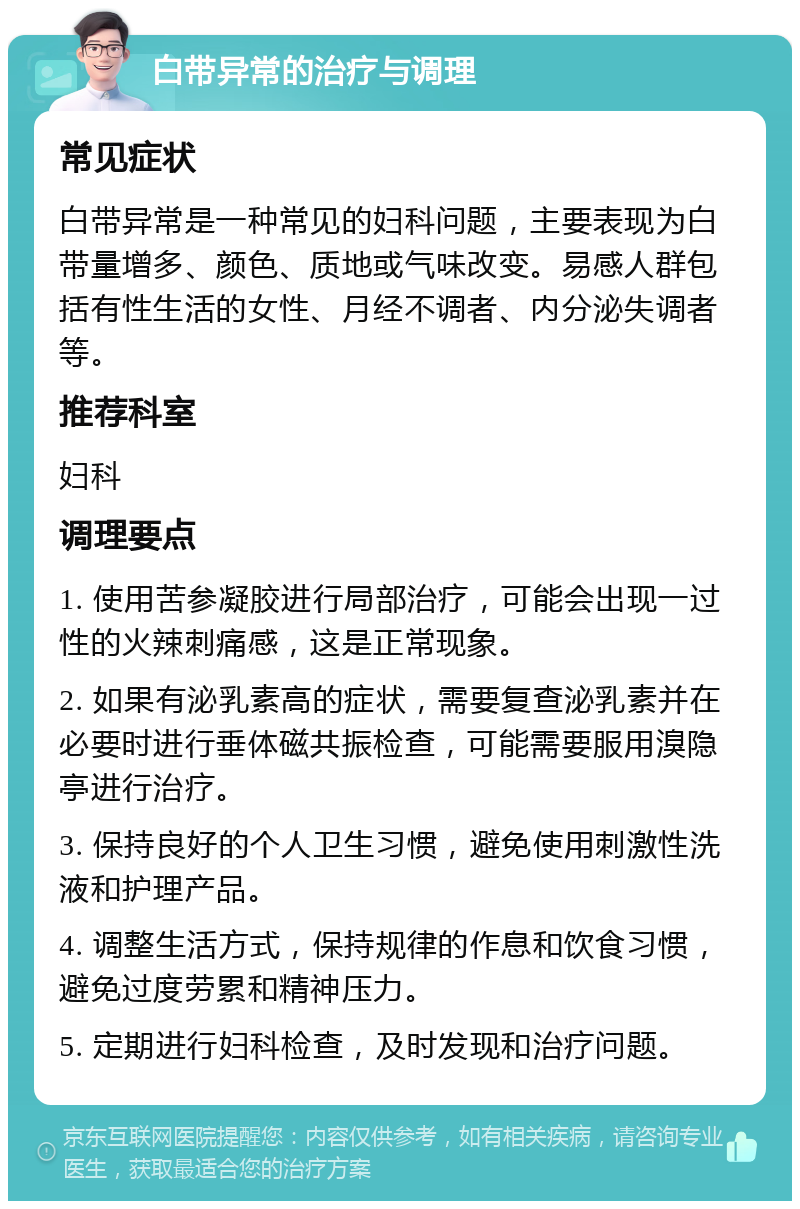 白带异常的治疗与调理 常见症状 白带异常是一种常见的妇科问题，主要表现为白带量增多、颜色、质地或气味改变。易感人群包括有性生活的女性、月经不调者、内分泌失调者等。 推荐科室 妇科 调理要点 1. 使用苦参凝胶进行局部治疗，可能会出现一过性的火辣刺痛感，这是正常现象。 2. 如果有泌乳素高的症状，需要复查泌乳素并在必要时进行垂体磁共振检查，可能需要服用溴隐亭进行治疗。 3. 保持良好的个人卫生习惯，避免使用刺激性洗液和护理产品。 4. 调整生活方式，保持规律的作息和饮食习惯，避免过度劳累和精神压力。 5. 定期进行妇科检查，及时发现和治疗问题。