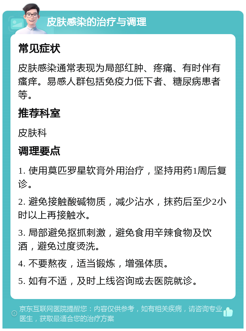 皮肤感染的治疗与调理 常见症状 皮肤感染通常表现为局部红肿、疼痛、有时伴有瘙痒。易感人群包括免疫力低下者、糖尿病患者等。 推荐科室 皮肤科 调理要点 1. 使用莫匹罗星软膏外用治疗，坚持用药1周后复诊。 2. 避免接触酸碱物质，减少沾水，抹药后至少2小时以上再接触水。 3. 局部避免抠抓刺激，避免食用辛辣食物及饮酒，避免过度烫洗。 4. 不要熬夜，适当锻炼，增强体质。 5. 如有不适，及时上线咨询或去医院就诊。