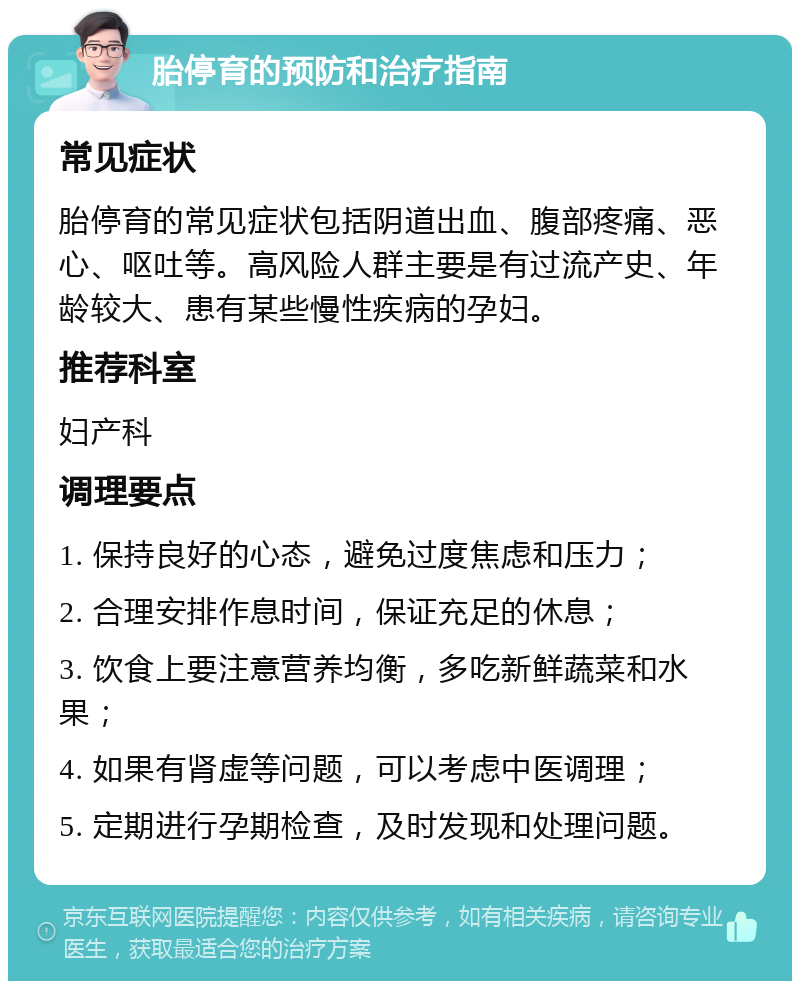 胎停育的预防和治疗指南 常见症状 胎停育的常见症状包括阴道出血、腹部疼痛、恶心、呕吐等。高风险人群主要是有过流产史、年龄较大、患有某些慢性疾病的孕妇。 推荐科室 妇产科 调理要点 1. 保持良好的心态，避免过度焦虑和压力； 2. 合理安排作息时间，保证充足的休息； 3. 饮食上要注意营养均衡，多吃新鲜蔬菜和水果； 4. 如果有肾虚等问题，可以考虑中医调理； 5. 定期进行孕期检查，及时发现和处理问题。