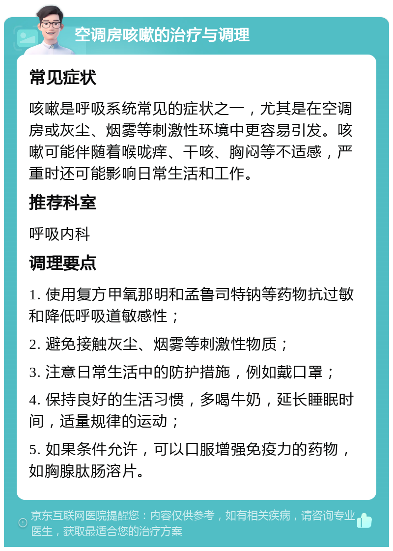 空调房咳嗽的治疗与调理 常见症状 咳嗽是呼吸系统常见的症状之一，尤其是在空调房或灰尘、烟雾等刺激性环境中更容易引发。咳嗽可能伴随着喉咙痒、干咳、胸闷等不适感，严重时还可能影响日常生活和工作。 推荐科室 呼吸内科 调理要点 1. 使用复方甲氧那明和孟鲁司特钠等药物抗过敏和降低呼吸道敏感性； 2. 避免接触灰尘、烟雾等刺激性物质； 3. 注意日常生活中的防护措施，例如戴口罩； 4. 保持良好的生活习惯，多喝牛奶，延长睡眠时间，适量规律的运动； 5. 如果条件允许，可以口服增强免疫力的药物，如胸腺肽肠溶片。