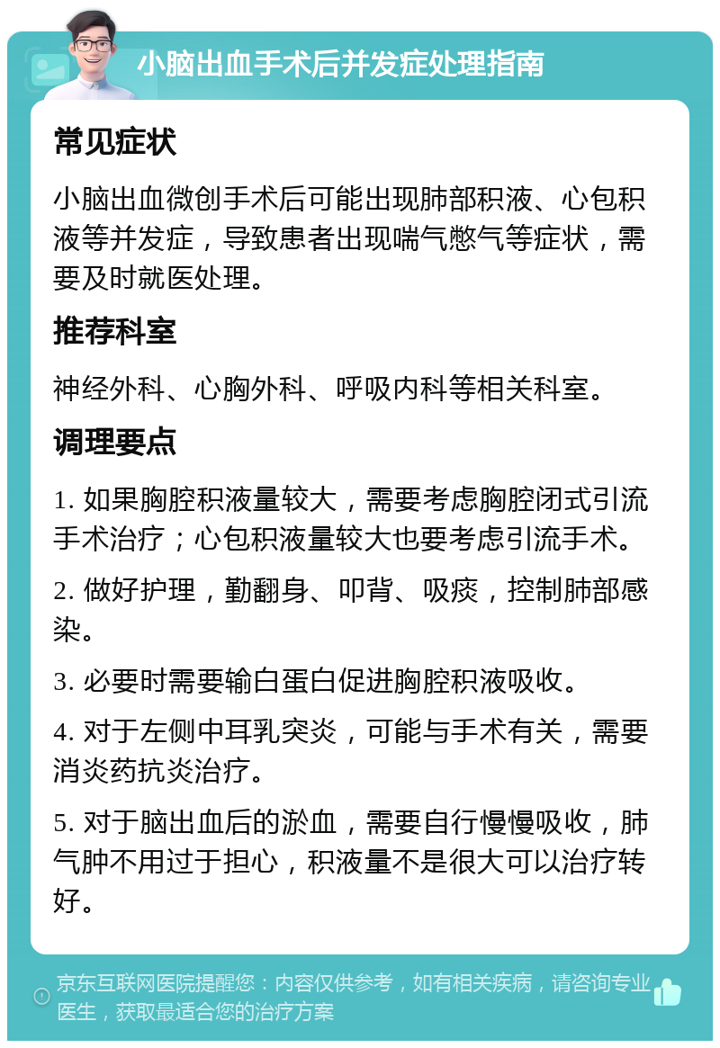 小脑出血手术后并发症处理指南 常见症状 小脑出血微创手术后可能出现肺部积液、心包积液等并发症，导致患者出现喘气憋气等症状，需要及时就医处理。 推荐科室 神经外科、心胸外科、呼吸内科等相关科室。 调理要点 1. 如果胸腔积液量较大，需要考虑胸腔闭式引流手术治疗；心包积液量较大也要考虑引流手术。 2. 做好护理，勤翻身、叩背、吸痰，控制肺部感染。 3. 必要时需要输白蛋白促进胸腔积液吸收。 4. 对于左侧中耳乳突炎，可能与手术有关，需要消炎药抗炎治疗。 5. 对于脑出血后的淤血，需要自行慢慢吸收，肺气肿不用过于担心，积液量不是很大可以治疗转好。