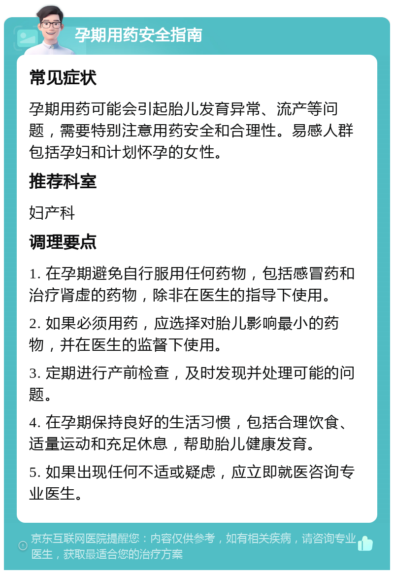 孕期用药安全指南 常见症状 孕期用药可能会引起胎儿发育异常、流产等问题，需要特别注意用药安全和合理性。易感人群包括孕妇和计划怀孕的女性。 推荐科室 妇产科 调理要点 1. 在孕期避免自行服用任何药物，包括感冒药和治疗肾虚的药物，除非在医生的指导下使用。 2. 如果必须用药，应选择对胎儿影响最小的药物，并在医生的监督下使用。 3. 定期进行产前检查，及时发现并处理可能的问题。 4. 在孕期保持良好的生活习惯，包括合理饮食、适量运动和充足休息，帮助胎儿健康发育。 5. 如果出现任何不适或疑虑，应立即就医咨询专业医生。