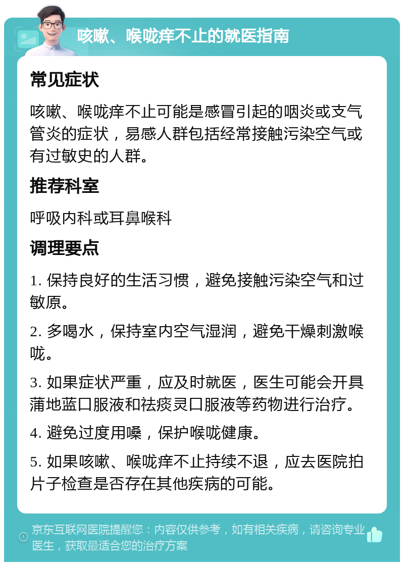 咳嗽、喉咙痒不止的就医指南 常见症状 咳嗽、喉咙痒不止可能是感冒引起的咽炎或支气管炎的症状，易感人群包括经常接触污染空气或有过敏史的人群。 推荐科室 呼吸内科或耳鼻喉科 调理要点 1. 保持良好的生活习惯，避免接触污染空气和过敏原。 2. 多喝水，保持室内空气湿润，避免干燥刺激喉咙。 3. 如果症状严重，应及时就医，医生可能会开具蒲地蓝口服液和祛痰灵口服液等药物进行治疗。 4. 避免过度用嗓，保护喉咙健康。 5. 如果咳嗽、喉咙痒不止持续不退，应去医院拍片子检查是否存在其他疾病的可能。