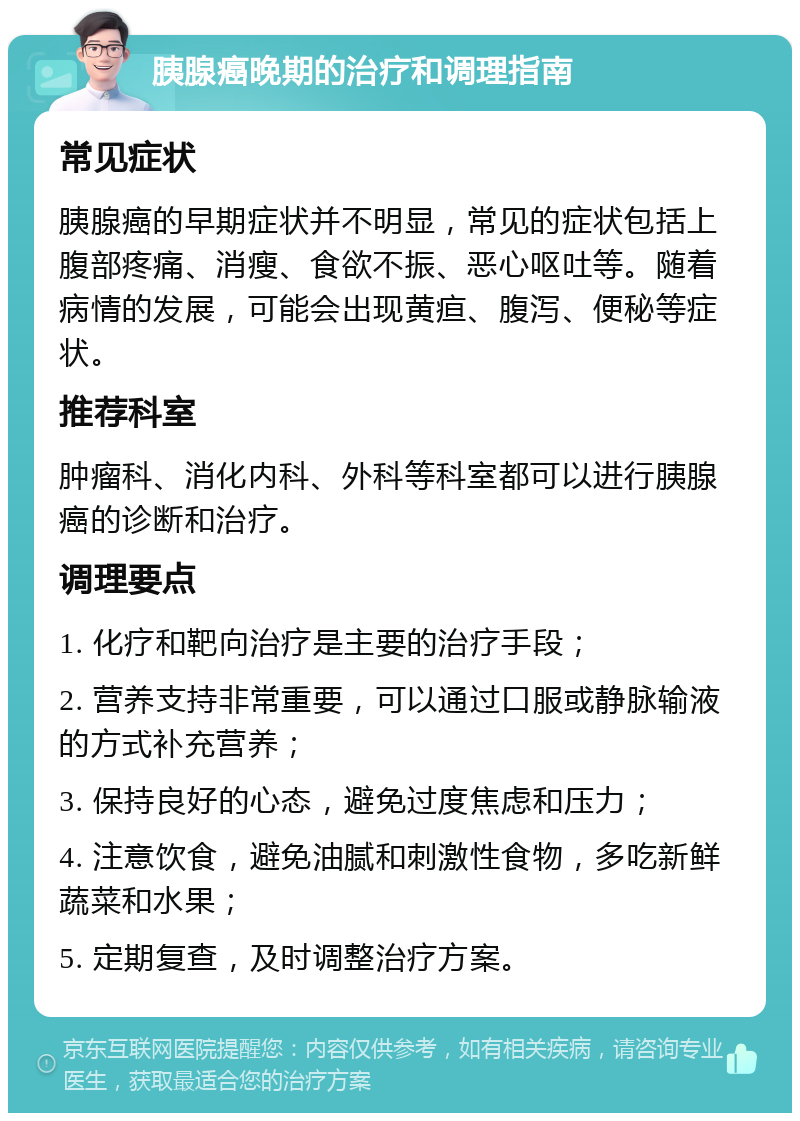 胰腺癌晚期的治疗和调理指南 常见症状 胰腺癌的早期症状并不明显，常见的症状包括上腹部疼痛、消瘦、食欲不振、恶心呕吐等。随着病情的发展，可能会出现黄疸、腹泻、便秘等症状。 推荐科室 肿瘤科、消化内科、外科等科室都可以进行胰腺癌的诊断和治疗。 调理要点 1. 化疗和靶向治疗是主要的治疗手段； 2. 营养支持非常重要，可以通过口服或静脉输液的方式补充营养； 3. 保持良好的心态，避免过度焦虑和压力； 4. 注意饮食，避免油腻和刺激性食物，多吃新鲜蔬菜和水果； 5. 定期复查，及时调整治疗方案。