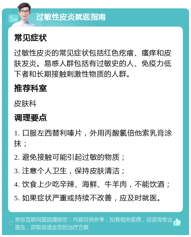 过敏性皮炎就医指南 常见症状 过敏性皮炎的常见症状包括红色疙瘩、瘙痒和皮肤发炎。易感人群包括有过敏史的人、免疫力低下者和长期接触刺激性物质的人群。 推荐科室 皮肤科 调理要点 1. 口服左西替利嗪片，外用丙酸氯倍他索乳膏涂抹； 2. 避免接触可能引起过敏的物质； 3. 注意个人卫生，保持皮肤清洁； 4. 饮食上少吃辛辣、海鲜、牛羊肉，不能饮酒； 5. 如果症状严重或持续不改善，应及时就医。