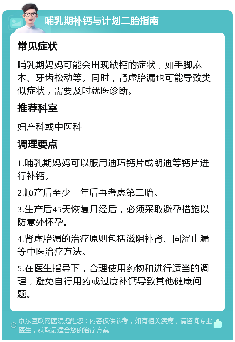 哺乳期补钙与计划二胎指南 常见症状 哺乳期妈妈可能会出现缺钙的症状，如手脚麻木、牙齿松动等。同时，肾虚胎漏也可能导致类似症状，需要及时就医诊断。 推荐科室 妇产科或中医科 调理要点 1.哺乳期妈妈可以服用迪巧钙片或朗迪等钙片进行补钙。 2.顺产后至少一年后再考虑第二胎。 3.生产后45天恢复月经后，必须采取避孕措施以防意外怀孕。 4.肾虚胎漏的治疗原则包括滋阴补肾、固涩止漏等中医治疗方法。 5.在医生指导下，合理使用药物和进行适当的调理，避免自行用药或过度补钙导致其他健康问题。