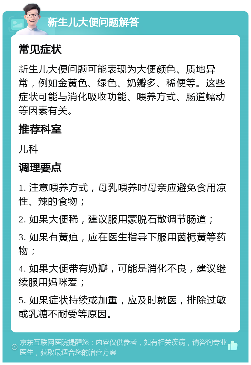 新生儿大便问题解答 常见症状 新生儿大便问题可能表现为大便颜色、质地异常，例如金黄色、绿色、奶瓣多、稀便等。这些症状可能与消化吸收功能、喂养方式、肠道蠕动等因素有关。 推荐科室 儿科 调理要点 1. 注意喂养方式，母乳喂养时母亲应避免食用凉性、辣的食物； 2. 如果大便稀，建议服用蒙脱石散调节肠道； 3. 如果有黄疸，应在医生指导下服用茵栀黄等药物； 4. 如果大便带有奶瓣，可能是消化不良，建议继续服用妈咪爱； 5. 如果症状持续或加重，应及时就医，排除过敏或乳糖不耐受等原因。