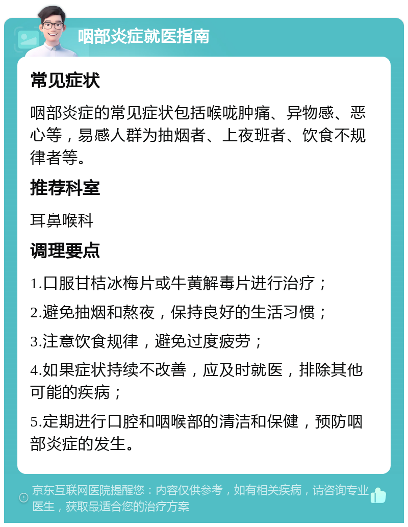 咽部炎症就医指南 常见症状 咽部炎症的常见症状包括喉咙肿痛、异物感、恶心等，易感人群为抽烟者、上夜班者、饮食不规律者等。 推荐科室 耳鼻喉科 调理要点 1.口服甘桔冰梅片或牛黄解毒片进行治疗； 2.避免抽烟和熬夜，保持良好的生活习惯； 3.注意饮食规律，避免过度疲劳； 4.如果症状持续不改善，应及时就医，排除其他可能的疾病； 5.定期进行口腔和咽喉部的清洁和保健，预防咽部炎症的发生。