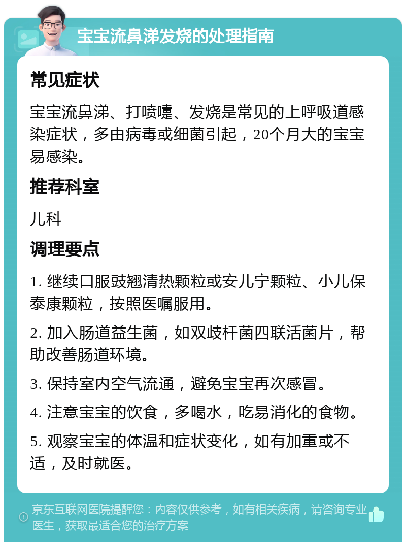 宝宝流鼻涕发烧的处理指南 常见症状 宝宝流鼻涕、打喷嚏、发烧是常见的上呼吸道感染症状，多由病毒或细菌引起，20个月大的宝宝易感染。 推荐科室 儿科 调理要点 1. 继续口服豉翘清热颗粒或安儿宁颗粒、小儿保泰康颗粒，按照医嘱服用。 2. 加入肠道益生菌，如双歧杆菌四联活菌片，帮助改善肠道环境。 3. 保持室内空气流通，避免宝宝再次感冒。 4. 注意宝宝的饮食，多喝水，吃易消化的食物。 5. 观察宝宝的体温和症状变化，如有加重或不适，及时就医。