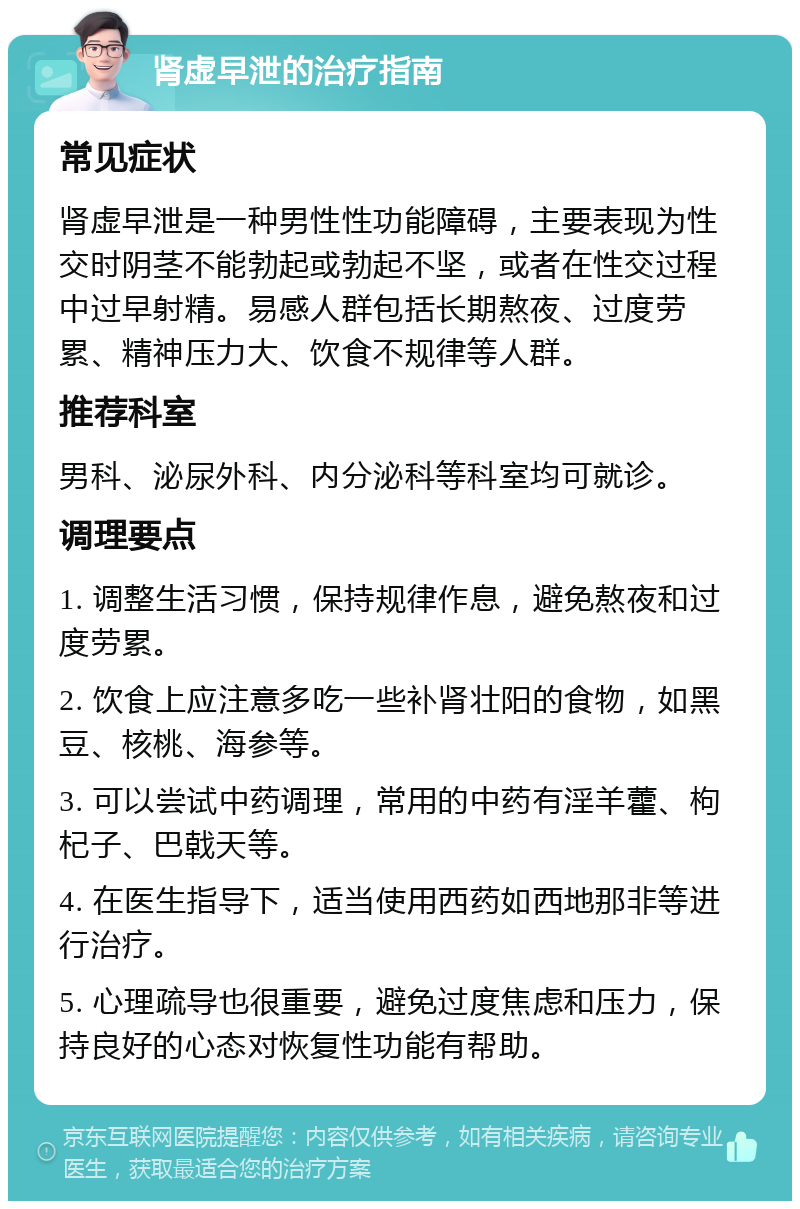 肾虚早泄的治疗指南 常见症状 肾虚早泄是一种男性性功能障碍，主要表现为性交时阴茎不能勃起或勃起不坚，或者在性交过程中过早射精。易感人群包括长期熬夜、过度劳累、精神压力大、饮食不规律等人群。 推荐科室 男科、泌尿外科、内分泌科等科室均可就诊。 调理要点 1. 调整生活习惯，保持规律作息，避免熬夜和过度劳累。 2. 饮食上应注意多吃一些补肾壮阳的食物，如黑豆、核桃、海参等。 3. 可以尝试中药调理，常用的中药有淫羊藿、枸杞子、巴戟天等。 4. 在医生指导下，适当使用西药如西地那非等进行治疗。 5. 心理疏导也很重要，避免过度焦虑和压力，保持良好的心态对恢复性功能有帮助。