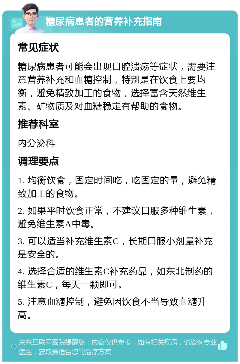 糖尿病患者的营养补充指南 常见症状 糖尿病患者可能会出现口腔溃疡等症状，需要注意营养补充和血糖控制，特别是在饮食上要均衡，避免精致加工的食物，选择富含天然维生素、矿物质及对血糖稳定有帮助的食物。 推荐科室 内分泌科 调理要点 1. 均衡饮食，固定时间吃，吃固定的量，避免精致加工的食物。 2. 如果平时饮食正常，不建议口服多种维生素，避免维生素A中毒。 3. 可以适当补充维生素C，长期口服小剂量补充是安全的。 4. 选择合适的维生素C补充药品，如东北制药的维生素C，每天一颗即可。 5. 注意血糖控制，避免因饮食不当导致血糖升高。