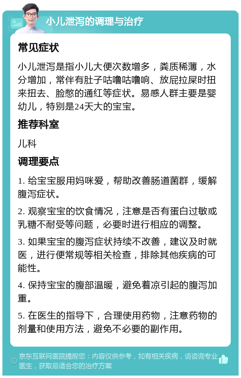 小儿泄泻的调理与治疗 常见症状 小儿泄泻是指小儿大便次数增多，粪质稀薄，水分增加，常伴有肚子咕噜咕噜响、放屁拉屎时扭来扭去、脸憋的通红等症状。易感人群主要是婴幼儿，特别是24天大的宝宝。 推荐科室 儿科 调理要点 1. 给宝宝服用妈咪爱，帮助改善肠道菌群，缓解腹泻症状。 2. 观察宝宝的饮食情况，注意是否有蛋白过敏或乳糖不耐受等问题，必要时进行相应的调整。 3. 如果宝宝的腹泻症状持续不改善，建议及时就医，进行便常规等相关检查，排除其他疾病的可能性。 4. 保持宝宝的腹部温暖，避免着凉引起的腹泻加重。 5. 在医生的指导下，合理使用药物，注意药物的剂量和使用方法，避免不必要的副作用。