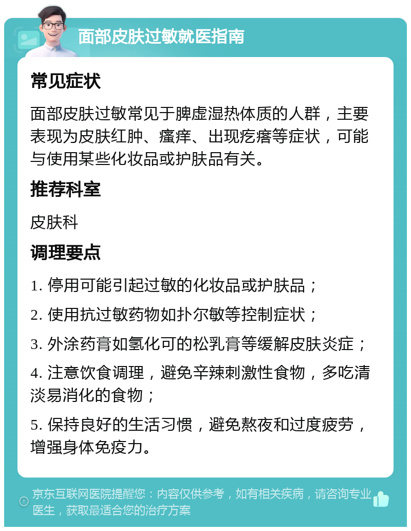 面部皮肤过敏就医指南 常见症状 面部皮肤过敏常见于脾虚湿热体质的人群，主要表现为皮肤红肿、瘙痒、出现疙瘩等症状，可能与使用某些化妆品或护肤品有关。 推荐科室 皮肤科 调理要点 1. 停用可能引起过敏的化妆品或护肤品； 2. 使用抗过敏药物如扑尔敏等控制症状； 3. 外涂药膏如氢化可的松乳膏等缓解皮肤炎症； 4. 注意饮食调理，避免辛辣刺激性食物，多吃清淡易消化的食物； 5. 保持良好的生活习惯，避免熬夜和过度疲劳，增强身体免疫力。