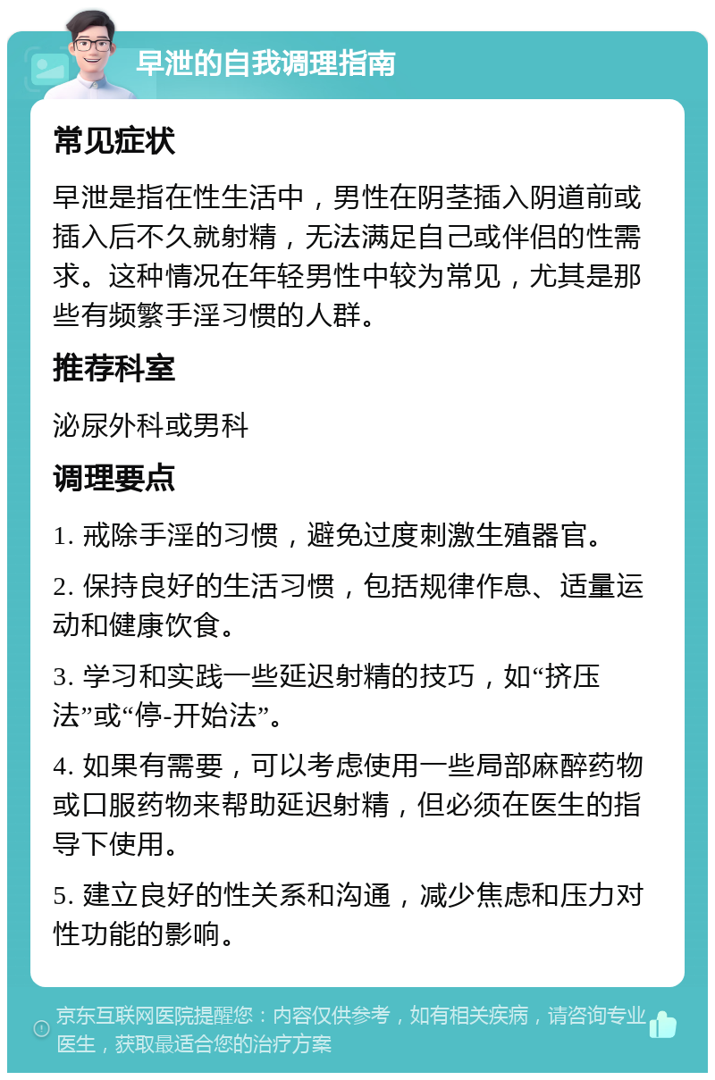 早泄的自我调理指南 常见症状 早泄是指在性生活中，男性在阴茎插入阴道前或插入后不久就射精，无法满足自己或伴侣的性需求。这种情况在年轻男性中较为常见，尤其是那些有频繁手淫习惯的人群。 推荐科室 泌尿外科或男科 调理要点 1. 戒除手淫的习惯，避免过度刺激生殖器官。 2. 保持良好的生活习惯，包括规律作息、适量运动和健康饮食。 3. 学习和实践一些延迟射精的技巧，如“挤压法”或“停-开始法”。 4. 如果有需要，可以考虑使用一些局部麻醉药物或口服药物来帮助延迟射精，但必须在医生的指导下使用。 5. 建立良好的性关系和沟通，减少焦虑和压力对性功能的影响。