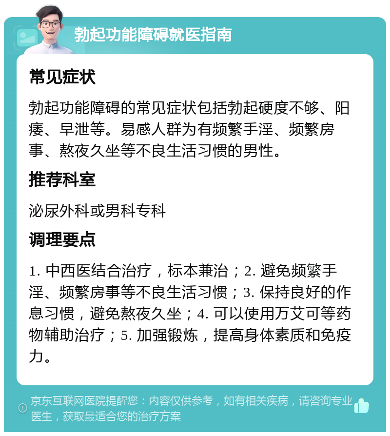 勃起功能障碍就医指南 常见症状 勃起功能障碍的常见症状包括勃起硬度不够、阳痿、早泄等。易感人群为有频繁手淫、频繁房事、熬夜久坐等不良生活习惯的男性。 推荐科室 泌尿外科或男科专科 调理要点 1. 中西医结合治疗，标本兼治；2. 避免频繁手淫、频繁房事等不良生活习惯；3. 保持良好的作息习惯，避免熬夜久坐；4. 可以使用万艾可等药物辅助治疗；5. 加强锻炼，提高身体素质和免疫力。