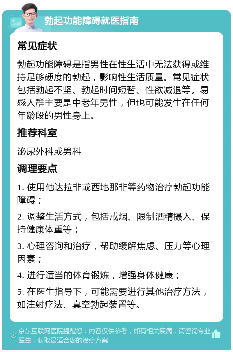 勃起功能障碍就医指南 常见症状 勃起功能障碍是指男性在性生活中无法获得或维持足够硬度的勃起，影响性生活质量。常见症状包括勃起不坚、勃起时间短暂、性欲减退等。易感人群主要是中老年男性，但也可能发生在任何年龄段的男性身上。 推荐科室 泌尿外科或男科 调理要点 1. 使用他达拉非或西地那非等药物治疗勃起功能障碍； 2. 调整生活方式，包括戒烟、限制酒精摄入、保持健康体重等； 3. 心理咨询和治疗，帮助缓解焦虑、压力等心理因素； 4. 进行适当的体育锻炼，增强身体健康； 5. 在医生指导下，可能需要进行其他治疗方法，如注射疗法、真空勃起装置等。