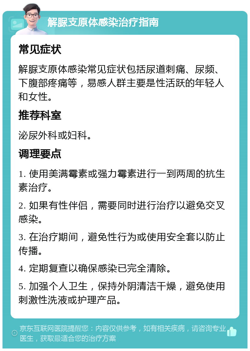 解脲支原体感染治疗指南 常见症状 解脲支原体感染常见症状包括尿道刺痛、尿频、下腹部疼痛等，易感人群主要是性活跃的年轻人和女性。 推荐科室 泌尿外科或妇科。 调理要点 1. 使用美满霉素或强力霉素进行一到两周的抗生素治疗。 2. 如果有性伴侣，需要同时进行治疗以避免交叉感染。 3. 在治疗期间，避免性行为或使用安全套以防止传播。 4. 定期复查以确保感染已完全清除。 5. 加强个人卫生，保持外阴清洁干燥，避免使用刺激性洗液或护理产品。