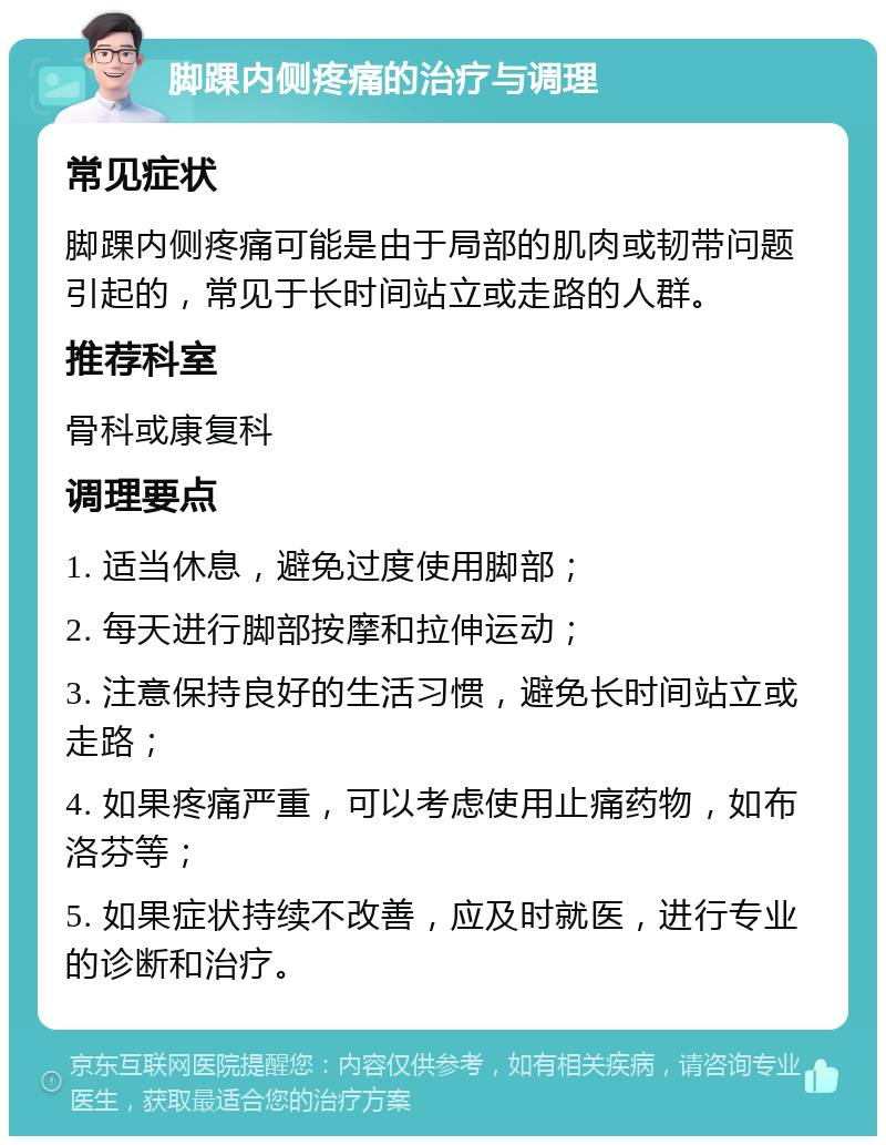 脚踝内侧疼痛的治疗与调理 常见症状 脚踝内侧疼痛可能是由于局部的肌肉或韧带问题引起的，常见于长时间站立或走路的人群。 推荐科室 骨科或康复科 调理要点 1. 适当休息，避免过度使用脚部； 2. 每天进行脚部按摩和拉伸运动； 3. 注意保持良好的生活习惯，避免长时间站立或走路； 4. 如果疼痛严重，可以考虑使用止痛药物，如布洛芬等； 5. 如果症状持续不改善，应及时就医，进行专业的诊断和治疗。