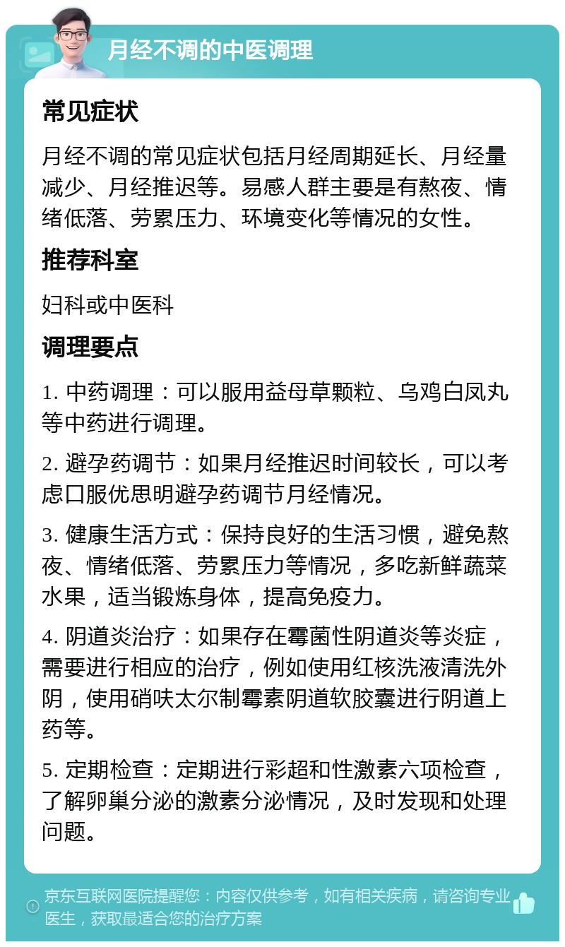 月经不调的中医调理 常见症状 月经不调的常见症状包括月经周期延长、月经量减少、月经推迟等。易感人群主要是有熬夜、情绪低落、劳累压力、环境变化等情况的女性。 推荐科室 妇科或中医科 调理要点 1. 中药调理：可以服用益母草颗粒、乌鸡白凤丸等中药进行调理。 2. 避孕药调节：如果月经推迟时间较长，可以考虑口服优思明避孕药调节月经情况。 3. 健康生活方式：保持良好的生活习惯，避免熬夜、情绪低落、劳累压力等情况，多吃新鲜蔬菜水果，适当锻炼身体，提高免疫力。 4. 阴道炎治疗：如果存在霉菌性阴道炎等炎症，需要进行相应的治疗，例如使用红核洗液清洗外阴，使用硝呋太尔制霉素阴道软胶囊进行阴道上药等。 5. 定期检查：定期进行彩超和性激素六项检查，了解卵巢分泌的激素分泌情况，及时发现和处理问题。