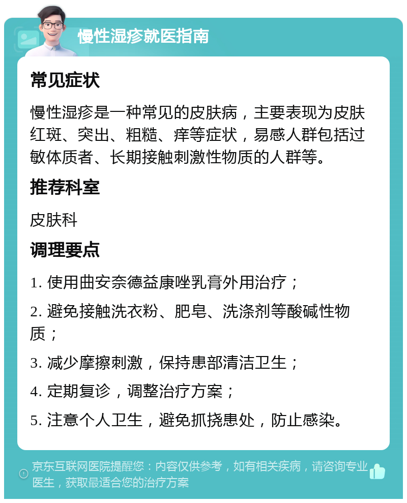 慢性湿疹就医指南 常见症状 慢性湿疹是一种常见的皮肤病，主要表现为皮肤红斑、突出、粗糙、痒等症状，易感人群包括过敏体质者、长期接触刺激性物质的人群等。 推荐科室 皮肤科 调理要点 1. 使用曲安奈德益康唑乳膏外用治疗； 2. 避免接触洗衣粉、肥皂、洗涤剂等酸碱性物质； 3. 减少摩擦刺激，保持患部清洁卫生； 4. 定期复诊，调整治疗方案； 5. 注意个人卫生，避免抓挠患处，防止感染。